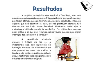 26

                      Resultados
          A proposta de trabalho teve resultados favoráveis, visto que
no momento da correção da prova foi possível notar que os alunos que
prestavam atenção na aula tiveram um excelente resultado, enquanto
aqueles que não assistiam às aulas, ou não prestavam atenção, não
tiveram um resultado muito favorável. Mostrando assim que a
metodologia utilizada em sala foi satisfatória. Percebi também que nas
aulas prática e as que usei recursos áudios-visuais, ocorreu uma maior
interação dos alunos com o conteúdo.
           A    experiência    adquirida
durante o Estágio me fez ver a
importância que este representa na
formação docente. Foi o momento em
que procurei ver com outros olhos a
teoria sendo posta em prática na sala de
aula, e reafirmei opção pela profissão de
docente em Ciências Biológicas.
 