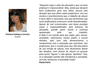“Ninguém nega o valor da educação e que um bom
                              professor é imprescindível. Mas, ainda que desejem
                              bons professores para seus filhos, poucos pais
                              desejam que seus filhos sejam professores. Isso nos
                              mostra o reconhecimento que o trabalho de educar
                              é duro, difícil e necessário, mas que permitimos que
                              esses profissionais continuem sendo desvalorizados.
                              Apesar de mal remunerados, com baixo prestígio
                              social e responsabilizados pelo fracasso da
                              educação, grande parte resiste e continua
                              apaixonada            pelo       seu        trabalho.
Charlene Rodrigues Carneiro   A data é um convite para que todos, pais, alunos,
          Autora
                              sociedade, repensemos nossos papéis e nossas
                              atitudes, pois com elas demonstramos o
                              compromisso com a educação que queremos. Aos
                              professores, fica o convite para que não descuidem
                              de sua missão de educar, nem desanimem diante
                              dos desafios, nem deixem de educar as pessoas
                              para serem “águias” e não apenas “galinhas”. Pois,
                              se a educação sozinha não transforma a sociedade,
                              sem ela, tampouco, a sociedade muda.”
                              Paulo Freire
 