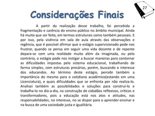 27

      Considerações Finais
           A partir da realização desse trabalho, foi percebida a
fragmentação e carência do ensino público no âmbito municipal. Ainda
há muito que ser feito, em termos estruturais como também pessoais. E
por isso, pela vivência em sala de aula através das observações e
regência, que é possível afirmar que o estágio supervisionado pode nos
frustrar, quando se pensa em seguir uma vida docente e de repente
depara-se com uma realidade muito além da imaginada, ou pelo
contrário, o estágio pode nos instigar a buscar maneiras para contornar
as dificuldades impostas pelo sistema educacional, trabalhando de
forma simples, com estruturas precárias, porém, buscando o interesse
dos educandos. Ao término deste estágio, percebi também a
importância do mesmo para o cotidiano acadêmico(estando em uma
Licenciatura), e quais dificuldades que se enfrenta por não realiza-lo.
Analisei também as possibilidades e soluções para construí-lo e
trabalha-lo no dia-a-dia, na construção de cidadãos reflexivos, críticos e
transformadores, pois a educação está nos atos e atitudes, nas
responsabilidades, no interesse, no se dispor para o aprender-ensinar e
na busca de uma sociedade justa e igualitária.
 