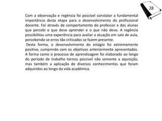 28
Com a observação e regência foi possível constatar a fundamental
importância desta etapa para o desenvolvimento do profissional
docente. Foi através de comportamento do professor e dos alunos
que percebi o que devo aprender e o que não devo. A regência
possibilitou uma experiência para avaliar a atuação em sala de aula,
percebendo se erros tão criticados se fazem presente.
 Desta forma, o desenvolvimento do estágio foi extremamente
positivo, cumprindo com os objetivos anteriormente apresentados.
A forma como o processo de aprendizagem foi elaborado ao longo
do período de trabalho tornou possível não somente a aquisição,
mas também a aplicação de diversos conhecimentos que foram
adquiridos ao longo da vida acadêmica.
 