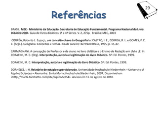 29

                                Referências
BRASIL. MEC - Ministério da Educação. Secretaria de Educação Fundamental. Programa Nacional do Livro
Didático 2004. Guia de livros didáticos 1ª a 4ª Séries. V. 2, 275p. Brasília: MEC, 2003

CORRÊA, Roberto L. Espaço, um conceito-chave da Geografia In: CASTRO, I. E., CORREA, R. L. e GOMES, P. C.
C. (orgs.). Geografia: Conceitos e Temas. Rio de Janeiro: Bertrand Brasil, 1995, p. 15-47.

CARMAGNANI. A concepção de Professor e de aluno no livro didático e o Ensino de Redação em LM e LE. In:
CORACINI, M. C. (Org). Interpretação, autoria e legitimação do Livro Didático. SP: Ed. Pontes, 1999.

CORACINI, M. C. Interpretação, autoria e legitimação do Livro Didático. SP: Ed. Pontes, 1999.

DORNELES, I. H. Relatório de estágio supervisionado. Universidade Hochschule Niederrhein – University of
Applied Sciences – Alemanha. Santa Maria: Hochschule Niederrhein, 2007. Disponível em
<http://marta.tocchetto.com/site/?q=node/54>. Acesso em 15 de agosto de 2010.
 