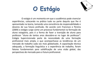 1

                    O Estágio
          O estágio é um momento em que o acadêmico pode vivenciar
experiências, colocando na prática tudo ou parte daquilo que lhe é
apresentado na teoria, tomando uma consciência da responsabilidade e
deveres de sua futura profissão. De acordo com Francisco e Pereira
(2004) o estágio surge como um processo fundamental na formação do
aluno estagiário, pois é a forma de fazer a transição de aluno para
professor “aluno de tantos anos descobre-se no lugar de professor”.
Estágio Supervisionado parte da necessidade de uma formação
profissional mais ampla, e que acompanhasse as tendências de um
mercado de trabalho cada vez mais globalizado. A capacitação técnica
adequada, a formação linguística e a experiência de trabalho, foram
fatores fundamentais para solidificação de uma visão global, das
perspectivas de mercado para o futuro profissional.
 