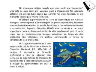 2
          No momento estágio percebi que meu medo em “comandar”
uma sala de aula pode ser vencido, quer a insegurança foi superada.
Coloquei em prática tudo aquilo que aprendi nas aulas teóricas, foi um
momento valioso para minha formação.
          O Estágio Supervisionado na área de Licenciatura em Ciências
Biológicas deve englobar a aprendizagem do processo produtivo, favorecer
um envolvimento na rotina da escola, facilitando a troca de conhecimentos
e experiências. Segundo Dorneles (2007) este processo é de suma
importância para o desenvolvimento da vida profissional, pois é nesta
etapa que os conhecimentos técnicos adquiridos ao longo da vida
acadêmica são colocados em prática, aprimorando a forma de
compreendê-los e analisá-los.
          O Estágio de Licenciatura é uma
exigência da Lei de Diretrizes e Bases da
Educação Nacional (nº 9394/96). O
estágio é necessário à formação
profissional a fim de adequar essa
formação às expectativas do mercado de
trabalho onde o licenciado irá atuar. Assim
o estágio dá oportunidade de aliar a
teoria à prática.
 