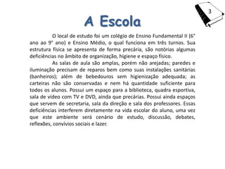 3

                       A Escola
          O local de estudo foi um colégio de Ensino Fundamental II (6°
ano ao 9° ano) e Ensino Médio, o qual funciona em três turnos. Sua
estrutura física se apresenta de forma precária, são notórias algumas
deficiências no âmbito de organização, higiene e espaço físico.
          As salas de aula são amplas, porém não arejadas; paredes e
iluminação precisam de reparos bem como suas instalações sanitárias
(banheiros); além de bebedouros sem higienização adequada; as
carteiras não são conservadas e nem há quantidade suficiente para
todos os alunos. Possui um espaço para a biblioteca, quadra esportiva,
sala de vídeo com TV e DVD, ainda que precárias. Possui ainda espaços
que servem de secretaria, sala da direção e sala dos professores. Essas
deficiências interferem diretamente na vida escolar do aluno, uma vez
que este ambiente será cenário de estudo, discussão, debates,
reflexões, convívios sociais e lazer.
 