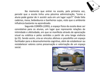 4

           No momento que entrei na escola, pela primeira vez,
percebi que a escola tinha uma péssima administração, “como o
aluno pode gostar de ir assistir aula em um lugar sujo?!” Onde falta
cadeiras, mesa, bebedouros e banheiros sujos, visto que o ambiente
influência bastante na aprendizado.
           Segundo CORRÊA (1995), o espaço físico da escola deve ser
convidativo para os alunos, um lugar que represente relações de
intimidade e afetividade, em que se manifesta através de apreciação
visual ou estética e pelos sentidos a partir de uma longa vivência
(p.15). Sendo assim, cria-se vínculos afetivos e possibilita um espaço
facilitador para o desenvolvimento cognitivo, além de estabelecer ou
restabelecer valores como preservação e valorização de um espaço
social.
 
