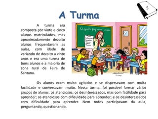 5

                       A Turma
         A turma era
composta por vinte e cinco
alunos matriculados, mas
aproximadamente dezoito
alunos frequentavam as
aulas, com idade de
variando de dezoito a vinte
anos e era uma turma de
bons alunos e a maioria de
zona rural de Feira de
Santana.

          Os alunos eram muito agitados e se dispersavam com muita
facilidade e conversavam muito. Nessa turma, foi possível formar vários
grupos de alunos: os atenciosos, os desinteressados, mas com facilidade para
aprender; os atenciosos com dificuldade para aprender; e os desinteressados
com dificuldade para aprender. Nem todos participavam da aula,
perguntando, questionando.
 