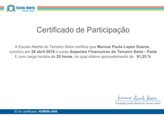 Certificado de Participação
A Escola Aberta do Terceiro Setor certifica que Marcos Paulo Lopes Soares ,
concluiu em 26 abril 2016 o curso Aspectos Financeiros do Terceiro Setor - Parte
I, com carga horária de 20 horas, no qual obteve aproveitamento de: 91,25 %
ID do certificado: H2M0RrJfhB
 