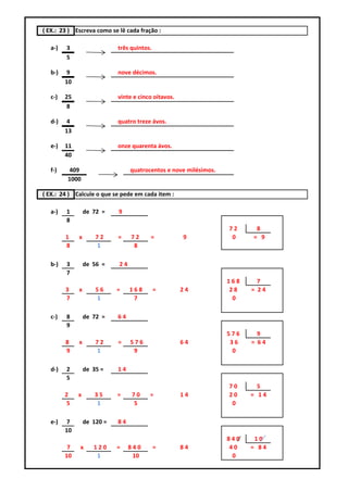 ( EX.: 23 ) Escreva como se lê cada fração :

   a-)   3                   três quintos.
         5

   b-)    9                  nove décimos.
         10

   c-)   25                  vinte e cinco oitavos.
          8

   d-)    4                  quatro treze ávos.
         13

   e-)   11                  onze quarenta ávos.
         40

   f-)    409                     quatrocentos e nove milésimos.
          1000

( EX.: 24 ) Calcule o que se pede em cada item :

   a-)   1        de 72 =    9
         8
                                                                   72     8
         1    x       72     =    72     =            9             0    = 9
         8            1            8

   b-)   3        de 56 =    24
         7
                                                                   168     7
         3    x       56     =    168        =        24            28   = 24
         7            1            7                                 0

   c-)   8        de 72 =    64
         9
                                                                   576     9
         8    x       72     =    576                 64            36   = 64
         9            1            9                                 0

   d-)   2        de 35 =    14
         5
                                                                   70      5
         2    x       35     =    70     =            14           20    = 14
          5            1          5                                 0

   e-)    7       de 120 =   84
         10
                                                                   840    10
          7   x      120     =    840        =        84            40   = 84
         10           1            10                                0
 