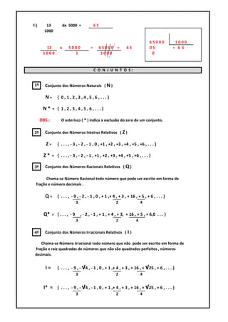 f-)      13            de 5000 =             65
        1000

                                                                                 65000         1000
        13         x      5000           =        65000 =        65              05           = 6 5
       1000                 1                      1000                           0


                                             C O N J U N T O S:


 1º     Conjunto dos Números Naturais ( N )

        N=       { 0,1,2,3,4,5,6,...}

       N*     = { 1,2,3,4,5,6,...}

      OBS.:         O asterisco ( * ) indica a exclusão do zero de um conjunto.

 2º     Conjunto dos Números Inteiros Relativos ( Z )

         Z=      { . . . , - 3 , - 2 , - 1 , 0 , +1 , +2 , +3 , +4 , +5 , +6 , . . . }

       Z*     = { . . . , - 3 , - 2 , - 1 , +1 , +2 , +3 , +4 , +5 , +6 , . . . }

 3º     Conjunto dos Números Racionais Relativos ( Q )

        Chama-se Número Racional todo número que pode ser escrito em forma de
  fração e número decimais .

        Q = { . . . , - 9 , - 2 , - 1 , 0 , + 1 ,+ 4 , + 3 , + 16 , + 5 , + 6 , . . . }
                              3                          2                 4

       Q*     = {..., -9          , - 2 , - 1 , + 1 , + 4 , + 3, + 16 , + 5 , + 6,0 . . . }
                              3                          2             4

 4º     Conjunto dos Números Irracionais Relativos ( I )

    Chama-se Número Irracional todo número que não pode ser escrito em forma de
 fração e raiz quadradas de números que não são quadrados perfeitos , números
 decimais.


        I=       { . . . , - 9 , - √4 , - 1 , 0 , + 1 ,+ 4 , + 3 , + 16 , + √25 , + 6 , . . . }
                              3                          2                 4


       I* = { . . . , - 9 , - √4 , - 1 , 0 , + 1 ,+ 4 , + 3 , + 16 , + √25 , + 6 , . . . }
                              3                          2                 4
 