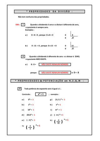 * PROPRIEDADES                          DA DIVISÃO :

   Não tem nenhuma das propriedades.


OBS.:    I         Quando o dividendo é zero e o divisor é diferente de zero,
              o quociente é sempre zero.
              Exemplos :

              a-)         0 : 8 = 0 , porque 0 x 8 = 0                    0     8
                                                                          0     ₌0


              b-)         0 : 15 = 0 , porque 0 x 15 = 0                  0     15
                                                                          0     ₌0


         II        Quando o dividendo é diferente de zero e o divisor é ZERO,
               o quociente NÃO EXISTE.

              a-)         8:0=        NÃO EXISTE NENHUM NÚMERO



                       porque         NÃO EXISTE NENHUM NÚMERO                  x 0= 8


* P R O P R I E D A D E S da P O T E N C I A Ç Ã O em N , Z , Q , IR                     :


   1º         Toda potência de expoente zero é igual a 1 .

        Conclusão :               a⁰ = 1        ; exemplos :

        a-)         0⁰ = 1                       g-)      ( 0, 5 ) ⁰ = 1

        b-)         1⁰ = 1                       h-)         x⁰ = 1

        c-)         10⁰ = 1                       i-)     m⁰ = 1

        d-)     2013⁰ = 1                         j-)    (- m ) ⁰ = 1

        e-)     ( - 3 )⁰ = 1                      k-)         -5          ⁰=1
                                                         (    19      )
        f-)           2         ⁰=1
               (      3     )
 