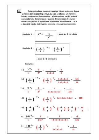 6º            Toda potência de expoente negativo é igual ao inverso da sua
      potência com expoente positivo, ou seja, se abase é um número
     inteiro, colocamos o denominador 1 e invertemos a fração, quem é
     numerador vira denominador e quem é denominador vira nume-
     rador e o expoente fica positivo e resolvemos normalmente. Se a
     a base já é fração, é só inverter a mesma e resolver normalmente.




      Conclusão 1 :             a¯ᵑ =           1               , onde a ≠ 0 e n inteiro
                                               aᵑ



      Conclusão 2 :                  a       ¯ᵑ =              b        ᵑ
                            (        b
                                         )                (    a
                                                                   )

                             , onde a ≠ 0 e n inteiro

           Exemplos :


     a-)       2¯³ =            1        ₌          1          ₌    1
               1                2³            2x2x2                 8

     b-)           2        ¯⁴=              5           ⁴₌     5x5x5x5                 ₌        625
           (       5
                        )                (   2
                                                    )           2x2x2x2                              16

     c-)       3¯⁵ =            1        ₌                1             ₌           1
               1                3⁵               3x3x3x3x3                      243


     d-)           1        ¯⁷ =             2           ⁷₌    2x 2x 2x 2x 2x 2x 2               ₌        128
           (       2
                        )                (   1
                                                    )
     e-)           -3       ¯²=              -8          ²₌        -8                   -8                ₌   64
           (       8
                        )                (   3
                                                    )          (   3
                                                                        ) (             3
                                                                                                 )            9

     f-)    (-5)¯ ³ =             1          ₌                    1                     ₌         -1
               1                (-5) ³                  (-5 ) x (-5 ) x (-5 )                    125

     f-)    (-3)¯⁴ =                 1       ⁴₌                1                ₌            1
               1
                            (        3
                                         )               3x3x3x3                            81
 