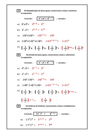 7º        Na Multiplicação de bases iguais, conservamos a base e somamos
      os expoentes.

             Conclusão :        a ͫ x aᵑ = a ͫ ᶧ ᵑ       ; exemplos :


a-)    2³ x 2⁴ =        2³ ᶧ ⁴ = 2 ⁷

b-)    x⁷ . x³ =        x⁷ ᶧ ³ =    x ¹⁰

c-)         (-5)⁷ x (-5)² =    (-5)⁷ ᶧ ² =      (-5)⁹

d-)    ( +2)³ x ( +2) ⁴ x ( +2)¹=          ( +2 )³ ᶧ ⁴ ᶧ ¹ =      (+2)⁸

              1                 1                   1                1                1
e-)
       (      2
                    )¹ x (      2
                                       )¹ x (       2
                                                        )¹ = (       2
                                                                         )¹ᶧ¹ᶧ¹ = (   2
                                                                                          )³
8º          Na Divisão de bases iguais, conservamos a base e subtraímos
      os expoentes.

             Conclusão :        a ͫ : aᵑ = a ͫ ¯ ᵑ       ; exemplos :


a-)    2⁴ : 2³ =        2⁴ ¯ ³ =    2¹

b-)    x⁷ : x³ =        x⁷ ¯ ³ = x ⁴

c-)         (-5)⁷ : (-5)² =    (-5)⁷ ¯² =       (-5)⁵

d-)        ( +2)⁴ : ( +2) ³: ( +2)¹=       ( +2 )⁴ ¯ ³ ¯ ¹ =     (+2)⁰

e-)           1                 1                   1                1
       (      2
                    )⁸ : (      2
                                       )⁵: (        2
                                                        )¹ = (       2
                                                                         )⁸ ¯⁵¯¹ =
              1                            1
       (      2
                   ) ³ ¯¹ =         (      2
                                               )²
9º          Na Potência de Potência, conservamos a base e multiplicamos
      os expoentes.

             Conclusão :      ( a ͫ )ᵑ =        a ͫ ˣᵑ         ; exemplos :


      a-)      ( 2³)⁴ =         2³ˣ⁴ =         2¹²

      b-)         ( 7⁴)⁵ =      7⁴ˣ⁵ =         7²⁰
 