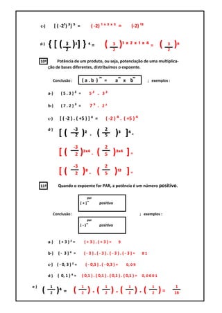 c-)         [ ( -2¹) ³] ⁵ =             ( -2) ¹ ˣ ³ ˣ ⁵ =                   (-2) ¹⁵


      d-)   {[(          3
                         2
                             ) ²] } ⁴ =                  (   3
                                                             2
                                                                     )¹ ˣ ² ˣ ¹ ˣ ⁴ = (                    3
                                                                                                           2
                                                                                                               )⁸
      10º        Potência de um produto, ou seja, potenciação de uma multiplica-
            ção de bases diferentes, distribuímos o expoente.

                  Conclusão :         (a.b )         ͫ   =       a       ͫ   x b    ͫ         ; exemplos :


            a-)       (5.3)² =                5² . 3²

            b-)       (7.2)³ =                7³ . 2³

            c-)      [ ( -2 ) . ( +5 ) ] ⁴ =             ( -2 ) ⁴ . ( +5 ) ⁴

            d-)                 -3                       2
                     [(          2    )² . (             5       )³ ]⁴ =
                                -3                       2
                     [(          2   )²ˣ⁴ . (            5   )³ˣ⁴ ] =
                                -3                       2
                     [(          2    )⁸ . (             5    )¹² ] =
      11º           Quando o expoente for PAR, a potência é um número positivo.

                                           par
                                     ( + )˭        positivo

                  Conclusão :                                                           ; exemplos :
                                           par
                                     ( - )˭        positivo



            a-)      (+3)²=               (+3).(+3)=                 9

            b-)      (- 3)⁴ =             (-3).(-3).(-3).(-3)=                           81

            c-) ( - 0, 3 ) ² =            ( - 0,3 ) . ( - 0,3 ) =            0, 0 9

            d-)     ( 0, 1 ) ⁴ =      ( 0,1 ) . ( 0,1 ) . ( 0,1 ) . ( 0,1 ) =            0, 0 0 0 1

e-)          1                        1                  1                    1                 1               1
       (     2     )⁴ = (             2    ).(           2   ).(              2    ).(          2     )=       16
 