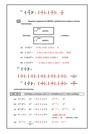 f-)          -3                       -3               -3                9
                       (     2     )²    =       (    2
                                                          ).(         2
                                                                            )=          25


         12º             Quando o expoente for ÍMPAR, a potência tem sempre o mesmo
               sinal da base .

                                             ímpar
                                        ( + )˭         positivo

                     Conclusão :                                                     ; exemplos :
                                             ímpar
                                        ( - )˭        negativo



               a-)      (+2)³=               (+2).(+2) .(+2)=                    8

               b-)      (- 3)⁵ =             ( - 3 ) . ( - 3 ) . ( - 3 ) . ( - 3 ) . ( -3 ) = - 2 4 3

               c-) ( + 0, 2 ) ³ =         ( + 0,2 ) . (+ 0,2 ) . ( + 0,2 ) =             0, 0 0 8

               d-) ( - 1, 2 ) ³ =                 ( - 1,2 ) . ( - 1,2 ) . ( - 1,2 ) =   - 1, 7 2 8
         e-)           1
                (      2   )⁵ =
                1                  1                  1               1                 1                  1
          (     2     ).(          2    ).(           2   ).(         2     ).(         2    )=           32

               f-)         -3                        -3               -3                -3                -27
                       (    2    )³ = (               2   ).(          2    ).(          2   )=            8

   continuação dos exercícios:

( EX.: 25 )            Classifique as sentenças como ( V ) = Verdadeira ou ( F ) = Falsa e justifique:

   a-)     5⁷.5²=            5⁹                  ( V )                 5⁷⁺² =               5⁹

   b-)    3⁹:3⁴=             3⁵                  ( V )                 3⁹¯⁴ =               3⁵

   c-)    8 ⁵ : 8¯³ =        8²                  ( F )                 8⁵¯¯³ =           8⁵⁺³ =           8⁸

   d-) 7 ⁵     -     7³=     7²                  ( F )                    16.809 - 343 = 49
                                                                       16.464 = 49               diferente = falso

   e-)     7ˣ¯⁵ =            7ˣ                  ( V )                 7ˣ:7⁵=           7ˣ¯⁵
                             7⁵
 