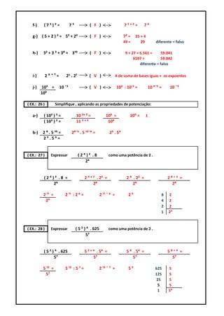 f-)    (7³)²=              7⁵            ( F )                      7³ˣ²=         7⁶

   g-) ( 5 + 2 ) ² = 5² + 2²                ( F )                     7² =    25 + 4
                                                                      49 =       29        diferente = falso

   h-)    3² + 3 ³ + 3⁸ = 3¹⁰               ( F )                      9 + 27 + 6.561 =     59.041
                                                                            6597 =          59.042
                                                                                diferente = falso

   i-)        2ˣ⁺¹=      2ˣ . 2¹           ( V )                  X de soma de bases iguas + os expoentes

   j-)   10³ =        10 ¯²                ( V )                  10³ : 10 ⁵ =         10 ³¯⁵ =    10 ¯²
         10⁵

( EX.: 26 )        Simplifique , aplicando as propriedades de potenciação:

   a-)    ( 10² ) ³ =              10 ²ˣ ³ =             10⁶ =            10⁰ =      1
          ( 10³ ) ² =              11 ³ ˣ ²               10⁶

   b-)   2 ⁸ . 5 ¹⁰ =          2⁸¯⁵ . 5 ¹⁰¯⁶ =             2³ . 5⁴
         2⁵.5⁶=


( EX.: 27 )     Expressar           (2⁴)² .8              como uma potência de 2 .
                                       2⁶


          (2⁴)² .8 =                    2 ⁴ ˣ ² . 2³ =                  2 ⁸ . 2³ =                2⁸⁺³ =
              2⁶                              2⁶                            2⁶                      2⁶

          2 ¹¹ =         2 ¹¹ : 2 ⁶ =                2 ¹¹ ¯ ⁶ =          2⁵                   8   2
           2⁶                                                                                 4   2
                                                                                              2   2
                                                                                              1   2³



( EX.: 28 )     Expressar          ( 5 ² ) ⁴ . 625        como uma potência de 2 .
                                          5⁷


          ( 5 ² ) ⁴ . 625               5 ² ˣ ⁴ . 5⁴ =                  5 ⁸ . 5⁴ =                5⁸⁺⁴ =
                 5⁷                           5⁷                            5⁷                      5⁷

          5 ¹² =         5 ¹² : 5 ⁷ =                2 ¹² ¯ ⁷ =          5⁵                625    5
           5⁷                                                                              125    5
                                                                                            25    5
                                                                                            5     5
                                                                                            1     5⁴
 