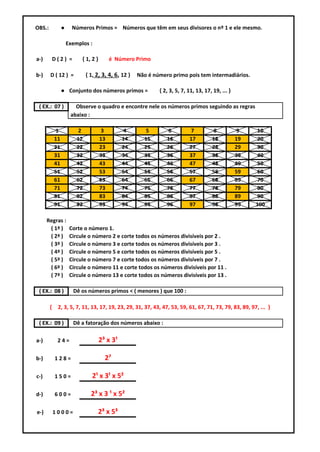 OBS.:            ●     Números Primos = Números que têm em seus divisores o nº 1 e ele mesmo.

                     Exemplos :

a-)         D(2) =         { 1, 2 }        é Número Primo

b-)     D ( 12 ) =            { 1, 2, 3, 4, 6, 12 }   Não é número primo pois tem intermadiários.

                 ● Conjunto dos números primos =              { 2, 3, 5, 7, 11, 13, 17, 19, ... }

 ( EX.: 07 )            Observe o quadro e encontre nele os números primos seguindo as regras
                      abaixo :

            1            2            3         4       5        6          7          8            9     10
            11           12           13        14      15       16         17         18           19    20
            21           22           23        24      25       26         27         28           29    30
            31           32           33        34      35       36         37         38           39    40
            41           42           43        44      45       46         47         48           49    50
            51           52           53        54      55       56         57         58           59    60
            61           62           63        64      65       66         67         68           69    70
            71           72           73        74      75       76         77         78           79    80
            81           82           83        84      85       86         87         88           89    90
            91           92           93        94      95       96         97         98           99   100

      Regras :
       ( 1ª )         Corte o número 1.
       ( 2ª )         Circule o número 2 e corte todos os números divisíveis por 2 .
       ( 3ª )         Circule o número 3 e corte todos os números divisíveis por 3 .
       ( 4ª )         Circule o número 5 e corte todos os números divisíveis por 5 .
       ( 5ª )         Circule o número 7 e corte todos os números divisíveis por 7 .
       ( 6ª )         Circule o número 11 e corte todos os números divisíveis por 11 .
       ( 7ª )         Circule o número 13 e corte todos os números divisíveis por 13 .

 ( EX.: 08 )           Dê os números primos ˂ ( menores ) que 100 :

        {    2, 3, 5, 7, 11, 13, 17, 19, 23, 29, 31, 37, 43, 47, 53, 59, 61, 67, 71, 73, 79, 83, 89, 97, ... }

 ( EX.: 09 )           Dê a fatoração dos números abaixo :

a-)          24=                      2³ x 3¹

b-)         128=                        2⁷

c-)         150=                 2¹ x 3¹ x 5²

d-)         600=                2³ x 3 ¹ x 5²

e-)         1000=                  2³ x 5³
 