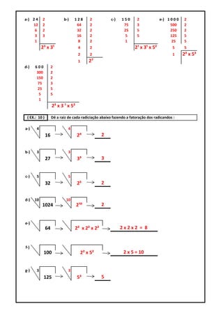 a-) 2 4    2               b-)    128       2          c-)   150      2            e-) 1 0 0 0   2
    12     2                       64       2                 75      3                  500     2
     6     2                       32       2                 25      5                  250     2
     3     3                       16       2                 5       5                  125     5
     1                             8        2                 1                           25     5
           2³ x 3¹                  4       2                       2¹ x 3¹ x 5²          5      5
                                    2       2                                             1      2³ x 5³
                                    1       2⁷
d-)   600           2
      300           2
      150           2
       75           3
       25           5
       5            5
       1
                    2³ x 3 ¹ x 5²

 ( EX.: 10 )        Dê a raiz de cada radiciação abaixo fazendo a fatoração dos radicandos :

a-)    4                      4
               16                   2⁴            2


b-)    3                      3
               27                   3³            3


c-)    5                      5
               32                   2⁵            2


d-)   10                    10
           1024                     2¹⁰           2


e-)
               64                 2² x 2² x 2²               2x2x2 = 8


f-)
            100                         2² x 5²               2 x 5 = 10


g-)    3                      3
            125                     5³            5
 