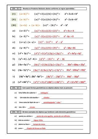 ( EX.: 11 )      Resolva os Produtos Notáveis abaixo conforme as regras aprendidas :

(I)         (a+b)²=               (a)²+2(a)(b)+(b)²=                          a² + 2 a b + b²

( II )        (a-b)²=             (a)²-2(a)(b)+(b)²=                          a² - 2 a b + b²

( III )       (a+b)      ●    (a-b)=             (a)² - (b)²=         a² - b²

 a-)        (x+2)²=               (x)²+2(x)(2)+(2)²=                        x² + 4 x + 4

 b-)          (x-3)²=             (x)²-2(x)(3)+(3)²=                        x² - 6x + 9

 c-)        (x+y).(x-y)=               (x)² - (x)²=             x² - y²

 d-)          (y-9)²=             (y)²-2(y)(9)+(9)²=                        y² - 18y + 81

 e-)       ( x⁴ + 2y ) ² =        ( x⁴ ) ² + 2 ( x⁴ ) ( 2y ) + ( 2y ) ² =        x⁸ + 4x⁴y + 4y²

 f-)       ( y² + 4 ) . ( y² - 4 ) =     ( y² ) ² - ( 4 ) ² =     y⁴ - 16

 g-)       ( 6x + 5y ) ² =       ( 6x ) ² + 2 ( 6x ) ( 5y ) + ( 5y ) ² =         36x² + 60xy + 25y²

 h-)       ( 9x - 7y³ ) ² =      ( 9x ) ²- 2 ( 9x ) ( 7y³ ) + ( 7y³ ) ² =       81x² - 126xy³ + 49y⁶

 i-)        ( 8y³ + 9p⁴ ) . (8y³ - 9p⁴ ) =          ( 8y³ ) ² - ( 9p⁴ ) ² =      64y⁶ - 81p⁸

 j-)       ( a⁴ + 6b⁵ ) ² =      ( a⁴ ) ² + 2 ( a⁴ ) (6b⁵ ) + ( 6b⁵ ) ² =       a⁸ + 12 a⁴b⁵ + 36b¹⁰

( EX.: 12 )      Com quais formas geométricas os objetos abaixo mais se parecem:

    a-)    Uma folha de caderno =         retângulo

     b-)      Um tubo de cola bastão =           cilindro

    c-)     Uma caixa de lápis de cor =          paralelepípedo " cubo "

     d-)    Um CD =       círculo

( EX.: 13 )      Dê dois exemplos de objetos que lembrem cada elemento geométrico:

    a-)     ponto ou vértice =       ponto de uma agulha, ponta de um alfinete.

     b-) reta ou aresta =        régua, linha.

    c-)    plano ou face =       tampo da mesa.

     d-) cone =       chapéu de bruxa ou fada.
 