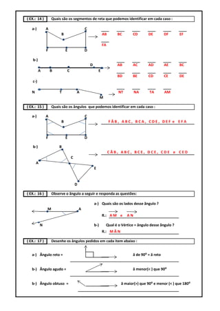 ( EX.: 14 )        Quais são os segmentos de reta que podemos identificar em cada caso :

   a-)         A                            C
                        B                                   AB      BC        CD       DE         DF     EF

                                                            FA
               F            E               D

   b-)
                                                D                   AB        AC       AD         AE     BC
         A         B        C                           E
                                                                    BD        BE       CD         CE     DE
   c-)

   N                   T            A                                NT         NA      TA        AM
                                                          M

( EX.: 15 )        Quais são os ângulos que podemos identificar em cada caso :

   a-)         A                            C
                        B                                        FÂB, ABC, BCA, CDE, DEF e EFA


               F            E               D

   b-)                 B
                                                                 CÂB, ABC, BCE, DCE, CDE e CED
                                C
       A
                                                    E


                                    D

( EX.: 16 )        Observe o ãngulo a seguir e responda as questões:

                                                    a-) Quais são os lados desse ãngulo ?
               M                        A
                                                            R.: A M e      AN

           N                                        b-)       Qual é o Vértice = ângulo desse ãngulo ?
                                                            R.: M Â N

( EX.: 17 )        Desenhe os ângulos pedidos em cada item abaixo :


   a-) Ângulo reto =                                                          â de 90⁰ = â reto


   b-) Ângulo agudo =                                                         â menor(< ) que 90⁰


   b-) Ângulo obtuso =                                                  â maior(>) que 90⁰ e menor (< ) que 180⁰
 