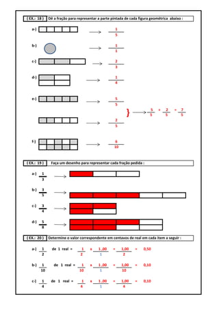 ( EX.: 18 )   Dê a fração para representar a parte pintada de cada figura geométrica abaixo :

   a-)                                                  1
                                                        5

   b-)                                                  1
                                                        1

   c-)                                                  2
                                                        3

   d-)                                                  1
                                                        4


   e-)                                                  5
                                                        5
                                                                          5   +   2     =   7
                                                              }           5       5         5
                                                        2
                                                        5


   f-)                                              6
                                                    10


( EX.: 19 )    Faça um desenho para representar cada fração pedida :

   a-)   1
         3

   b-)   3
         5

   c-)   3
         4

   d-)   5
         8

( EX.: 20 )   Determine o valor correspondente em centavos de real em cada item a seguir :

   a-)   1      de 1 real =      1    x    1 ,00    =       1,00   =   0,50
         2                      2           1                2

   b-)    1      de 1 real =     1    x    1 ,00    =       1,00   =   0,10
         10                     10          1               10

   c-)   1     de 1 real =       1    x    1 ,00    =       1,00   =   0,10
         4                      4           1                4
 