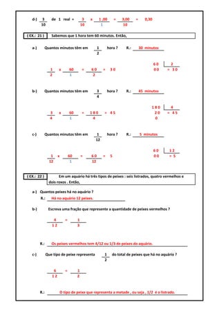 d-)    3       de 1 real =               3   x     1 ,00       =   3,00    =      0,30
         10                                10          1               10

( EX.: 21 )       Sabemos que 1 hora tem 60 minutos. Então,

   a-)        Quantos minutos têm em                 1       hora ?     R.:       30 minutos
                                                     2

                                                                                            60     2
                 1     x          60       =    60       =    30                            00   = 30
                 2                1             2


   b-)        Quantos minutos têm em                 3       hora ?     R.:       45 minutos
                                                     4

                                                                                        180        4
                 3     x          60       =    180      = 45                            20      = 45
                 4                1              4                                       0


   c-)        Quantos minutos têm em                 1       hora ?     R.:       5 minutos
                                                    12

                                                                                            60   12
                  1    x          60       =    60       =    5                             00   = 5
                 12                1            12


( EX.: 22 )           Em um aquário há três tipos de peixes : seis listrados, quatro vermelhos e
                dois roxos . Então,

   a-) Quantos peixes há no aquário ?
         R.:      Há no aquário 12 peixes.

   b-)          Escreva uma fração que represente a quantidade de peixes vermelhos ?

                   4          =        1
                  12                   3



         R.:      Os peixes vermelhos tem 4/12 ou 1/3 de peixes do aquário.

   c-)         Que tipo de peixe representa              1     do total de peixes que há no aquário ?
                                                         2

                   6          =        1
                  12                   2


         R.:               O tipo de peixe que representa a metade , ou seja , 1/2 é o listrado.
 