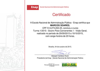 Certificado
A Escola Nacional de Administração Pública - Enap certifica que
MARCOS SOARES,
CPF 514.273.202-25, concluiu o curso
Turma 1/2015 - Siconv Para Convenentes 1 - Visão Geral,
realizado no período de 29/09/2015 a 19/10/2015,
com carga-horária de 20 horas.
Brasília, 04 de outubro de 2015.
_______________________________________________________
Gleisson Cardoso Rubin
Presidente da Enap - Escola Nacional de Administração Pública
 