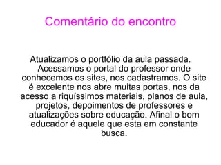 Comentário do encontro Atualizamos o portfólio da aula passada. Acessamos o portal do professor onde conhecemos os sites, nos cadastramos. O site é excelente nos abre muitas portas, nos da acesso a riquíssimos materiais, planos de aula, projetos, depoimentos de professores e atualizações sobre educação. Afinal o bom educador é aquele que esta em constante busca. 