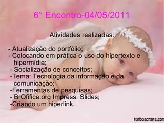 6° Encontro-04/05/2011 Atividades realizadas: - Atualização do portfólio; - Colocando em prática o uso do hipertexto e hipermídia; - Socialização de conceitos; -Tema: Tecnologia da informação e da comunicação; -Ferramentas de pesquisas; - BrOfifice.org Impress: Slides; -Criando um hiperlink. 