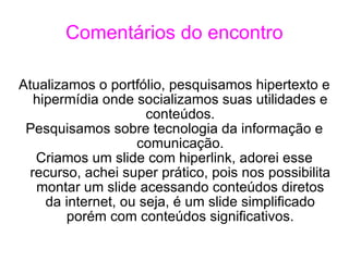 Comentários do encontro Atualizamos o portfólio, pesquisamos hipertexto e hipermídia onde socializamos suas utilidades e conteúdos. Pesquisamos sobre tecnologia da informação e comunicação. Criamos um slide com hiperlink, adorei esse recurso, achei super prático, pois nos possibilita montar um slide acessando conteúdos diretos da internet, ou seja, é um slide simplificado porém com conteúdos significativos. 
