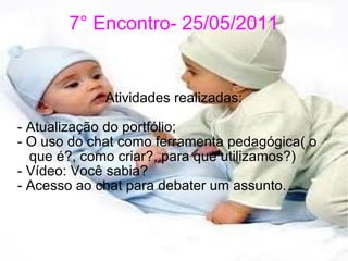 7° Encontro- 25/05/2011 Atividades realizadas: - Atualização do portfólio; - O uso do chat como ferramenta pedagógica( o que é?, como criar?, para que utilizamos?) - Vídeo: Você sabia? - Acesso ao chat para debater um assunto. 