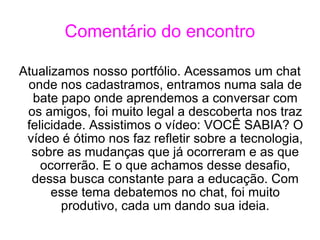 Comentário do encontro Atualizamos nosso portfólio. Acessamos um chat onde nos cadastramos, entramos numa sala de bate papo onde aprendemos a conversar com os amigos, foi muito legal a descoberta nos traz felicidade. Assistimos o vídeo: VOCÊ SABIA? O vídeo é ótimo nos faz refletir sobre a tecnologia, sobre as mudanças que já ocorreram e as que ocorrerão. E o que achamos desse desafio, dessa busca constante para a educação. Com esse tema debatemos no chat, foi muito produtivo, cada um dando sua ideia. 