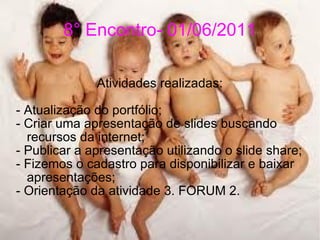 8° Encontro- 01/06/2011 Atividades realizadas: - Atualização do portfólio; - Criar uma apresentação de slides buscando recursos da internet; - Publicar a apresentação utilizando o slide share; - Fizemos o cadastro para disponibilizar e baixar apresentações; - Orientação da atividade 3. FORUM 2. 