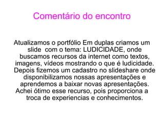 Comentário do encontro Atualizamos o portfólio Em duplas criamos um slide  com o tema: LUDICIDADE, onde buscamos recursos da internet como textos, imagens, vídeos mostrando o que é ludicidade. Depois fizemos um cadastro no slideshare onde disponibilizamos nossas apresentações e aprendemos a baixar novas apresentações. Achei ótimo esse recurso, pois proporciona a troca de experiencias e conhecimentos. 