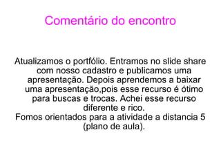 Comentário do encontro Atualizamos o portfólio. Entramos no slide share com nosso cadastro e publicamos uma apresentação. Depois aprendemos a baixar uma apresentação,pois esse recurso é ótimo para buscas e trocas. Achei esse recurso diferente e rico. Fomos orientados para a atividade a distancia 5 (plano de aula). 