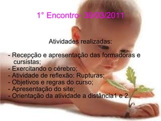 1° Encontro- 30/03/2011 Atividades realizadas: - Recepção e apresentação das formadoras e cursistas; - Exercitando o cérebro; - Atividade de reflexão: Rupturas; - Objetivos e regras do curso; - Apresentação do site; - Orientação da atividade a distância1 e 2.  