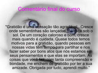 Comentário final do curso "Gratidão é uma sensação tão agradável...Cresce onde sementinhas são lançadas, floresce sob o sol. De um coração caloroso e bom, cresce mais quando é cuidada. Quase todos temos motivos para a gratidão, quando pessoas em nossas vidas têm tempo para partilhar e nos fazer saber por bons atos que nós estamos em seus pensamentos e que elas se importam. As coisas que você faz, com tanta compreensão e bondade, me enchem de gratidão por ter a sua amizade. Obrigada por tudo, aprendi muito.” 