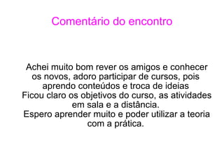 Comentário do encontro Achei muito bom rever os amigos e conhecer os novos, adoro participar de cursos, pois aprendo conteúdos e troca de ideias Ficou claro os objetivos do curso, as atividades em sala e a distância. Espero aprender muito e poder utilizar a teoria com a prática. 
