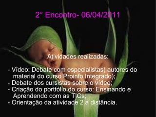 2° Encontro- 06/04/2011 Atividades realizadas: - Vídeo: Debate com especialistas( autores do material do curso Proinfo Integrado); - Debate dos cursistas sobre o vídeo; - Criação do portfólio do curso: Ensinando e Aprendendo com as TICs; - Orientação da atividade 2 a distância. 