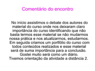 Comentário do encontro No início assistimos o debate dos autores do material do curso onde nos deixaram claro  importância do curso identificando que não basta termos esse material se não mudarmos nossa prática e nos atualizarmos, estudarmos. Em seguida criamos um portfólio do curso com todos conteúdos realizados e esse material será de suma importância para a conclusão.  Gostei muito será como um diário. Tivemos orientação da atividade a distância 2.  
