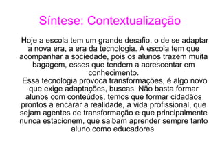 Síntese: Contextualização Hoje a escola tem um grande desafio, o de se adaptar a nova era, a era da tecnologia. A escola tem que acompanhar a sociedade, pois os alunos trazem muita bagagem, esses que tendem a acrescentar em conhecimento. Essa tecnologia provoca transformações, é algo novo que exige adaptações, buscas. Não basta formar alunos com conteúdos, temos que formar cidadãos prontos a encarar a realidade, a vida profissional, que sejam agentes de transformação e que principalmente nunca estacionem, que saibam aprender sempre tanto aluno como educadores. 