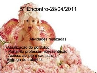 5° Encontro-28/04/2011 Atividades realizadas: -Atualização do portfólio; - Portal do professor, apresentação; - Acesso ao site e cadastro; -Entrega do trabalho. 