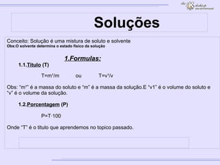 Soluções Conceito: Solução é uma mistura de soluto e solvente Obs:O solvente determina o estado fisico da solução 1.Formulas: 1.1. Titulo  (T) T=m¹/m ou T=v¹/v Obs: “m¹” é a massa do soluto e “m” é a massa da solução.E “v1” é o volume do soluto e “v” é o volume da solução. 1.2. Porcentagem  (P) P=T·100 Onde “T” é o titulo que aprendemos no topico passado. 