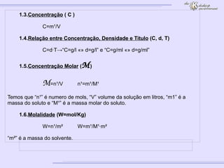 1.3. Concentração  ( C ) C=m¹/V 1.4. Relação entre Concentração, Densidade e Titulo  (C, d, T) C=d·T->“C=g/l «» d=g/l” e “C=g/ml «» d=g/ml” 1.5. Concentração Molar  ( M ) M =n¹/V n¹=m¹/M¹ Temos que “n¹” é numero de mols, “V” volume da solução em litros, “m1” é a massa do soluto e “M¹” é a massa molar do soluto. 1.6. Molalidade  (W=mol/Kg) W=n¹/m² W=m¹/M¹·m² “ m²” é a massa do solvente. 