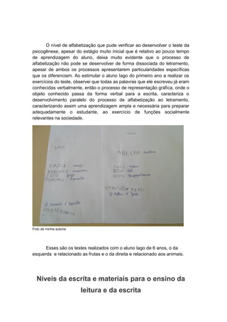 O nível de alfabetização que pude verificar ao desenvolver o teste da
psicogênese, apesar do estágio muito inicial que é relativo ao pouco tempo
de aprendizagem do aluno, deixa muito evidente que o processo de
alfabetização não pode se desenvolver de forma dissociada do letramento,
apesar de ambos os processos apresentarem particularidades específicas
que os diferenciam. Ao estimular o aluno Iago do primeiro ano a realizar os
exercícios do teste, observei que todas as palavras que ele escreveu já eram
conhecidas verbalmente, então o processo de representação gráfica, onde o
objeto conhecido passa da forma verbal para a escrita, caracteriza o
desenvolvimento paralelo do processo de alfabetização ao letramento,
caracterizando assim uma aprendizagem ampla e necessária para preparar
adequadamente o estudante, ao exercício de funções socialmente
relevantes na sociedade.
Foto de minha autoria
Esses são os testes realizados com o aluno Iago de 6 anos, o da
esquerda e relacionado as frutas e o da direita e relacionado aos animais.
Níveis da escrita e materiais para o ensino da
leitura e da escrita
 