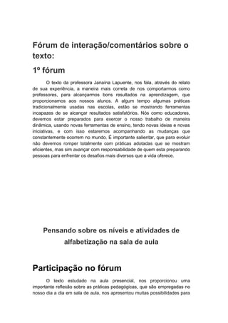 Fórum de interação/comentários sobre o
texto:
1º fórum
O texto da professora Janaína Lapuente, nos fala, através do relato
de sua experiência, a maneira mais correta de nos comportarmos como
professores, para alcançarmos bons resultados na aprendizagem, que
proporcionamos aos nossos alunos. A algum tempo algumas práticas
tradicionalmente usadas nas escolas, estão se mostrando ferramentas
incapazes de se alcançar resultados satisfatórios. Nós como educadores,
devemos estar preparados para exercer o nosso trabalho de maneira
dinâmica, usando novas ferramentas de ensino, tendo novas ideias e novas
iniciativas, e com isso estaremos acompanhando as mudanças que
constantemente ocorrem no mundo. É importante salientar, que para evoluir
não devemos romper totalmente com práticas adotadas que se mostram
eficientes, mas sim avançar com responsabilidade de quem esta preparando
pessoas para enfrentar os desafios mais diversos que a vida oferece.
Pensando sobre os níveis e atividades de
alfabetização na sala de aula
Participação no fórum
O texto estudado na aula presencial, nos proporcionou uma
importante reflexão sobre as práticas pedagógicas, que são empregadas no
nosso dia a dia em sala de aula, nos apresentou muitas possibilidades para
 