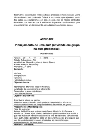 desenvolver os conteúdos relacionados ao processo de Alfabetização. Como
foi mencionado pela professora Daiana, é importante o planejamento prévio
das ações, que realizaremos em sala de aula, mas os nossos conteúdos
estudados, nos mostram que é ainda mais importante um dinamismo, para
proporcionarmos um bom nível de aprendizagem aos nossos alunos.
ATIVIDADE
Planejamento de uma aula (atividade em grupo
na aula presencial).
Plano de Aula
Período __30___ / ___10____ / __2015_____.
Cidade: Sobradinho – RS
Acadêmicas: Alene Gonçalves e Jésica Ribeiro
Escola: Adolpho Sebastiany
Ano/Série: _3º Série
Conteúdo:
Histórias;
Interpretação;
Narrativa;
Habilidade de leitura
Objetivos Gerais:
Identificar os diferentes tipos de histórias;
Ampliação de conhecimento e letramento;
Desenvolver o gosto pela leitura;
Leitura Oral e Escrita.
Objetivos Específicos:
Incentivar a leitura e a escrita;
Incentivar a compreensão, participação e imaginação do educando;
Proporcionar situações de compartilhamento e trabalhos em grupo.
Procedimentos Metodológicos:
Roda de conversa;
Leitura da História pela professora do Conto: O ratinho do Campo e o
Ratinho da Cidade. Após o conto da história, questionamento aos alunos o
que eles mudariam na história qual seria o final da história na versão deles
e por quê? Após o parecer de cada um deles, formação de grupos para que
eles do seu jeito reescrevessem a história e ao mesmo tempo a
representasse em forma de teatro.
Recursos: Biblioteca;
 
