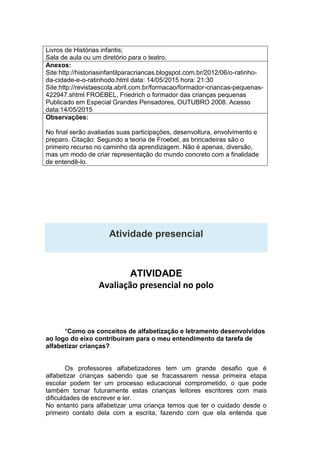 Livros de Histórias infantis;
Sala de aula ou um diretório para o teatro.
Anexos:
Site:http://historiasinfantilparacriancas.blogspot.com.br/2012/06/o-ratinho-
da-cidade-e-o-ratinhodo.html data: 14/05/2015 hora: 21:30
Site:http://revistaescola.abril.com.br/formacao/formador-criancas-pequenas-
422947.shtml FROEBEL, Friedrich o formador das crianças pequenas
Publicado em Especial Grandes Pensadores, OUTUBRO 2008. Acesso
data:14/05/2015
Observações:
No final serão avaliadas suas participações, desenvoltura, envolvimento e
preparo. Citação: Segundo a teoria de Froebel, as brincadeiras são o
primeiro recurso no caminho da aprendizagem. Não é apenas, diversão,
mas um modo de criar representação do mundo concreto com a finalidade
de entendê-lo.
Atividade presencial
ATIVIDADE
Avaliação presencial no polo
*Como os conceitos de alfabetização e letramento desenvolvidos
ao logo do eixo contribuíram para o meu entendimento da tarefa de
alfabetizar crianças?
Os professores alfabetizadores tem um grande desafio que é
alfabetizar crianças sabendo que se fracassarem nessa primeira etapa
escolar podem ter um processo educacional comprometido, o que pode
também tornar futuramente estas crianças leitores escritores com mais
dificuldades de escrever e ler.
No entanto para alfabetizar uma criança temos que ter o cuidado desde o
primeiro contato dela com a escrita, fazendo com que ela entenda que
 