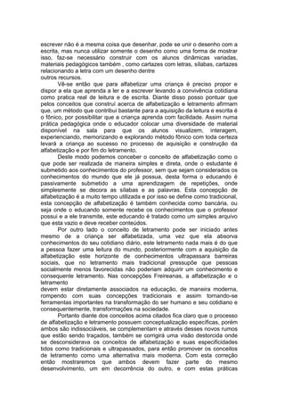 escrever não é a mesma coisa que desenhar, pode se unir o desenho com a
escrita, mas nunca utilizar somente o desenho como uma forma de mostrar
isso, faz-se necessário construir com os alunos dinâmicas variadas,
materiais pedagógicos também , como cartazes com letras, sílabas, cartazes
relacionando a letra com um desenho dentre
outros recursos.
Vê-se então que para alfabetizar uma criança é preciso propor e
dispor a ela que aprenda a ler e a escrever levando a convivência cotidiana
como pratica real de leitura e de escrita. Diante disso posso pontuar que
pelos conceitos que construí acerca de alfabetização e letramento afirmam
que, um método que contribui bastante para a aquisição da leitura e escrita é
o fônico, por possibilitar que a criança aprenda com facilidade. Assim numa
prática pedagógica onde o educador colocar uma diversidade de material
disponível na sala para que os alunos visualizem, interagem,
experienciando, memorizando e explorando método fônico com toda certeza
levará a criança ao sucesso no processo de aquisição e construção da
alfabetização e por fim do letramento.
Deste modo podemos conceber o conceito de alfabetização como o
que pode ser realizada de maneira simples e direta, onde o estudante é
submetido aos conhecimentos do professor, sem que sejam considerados os
conhecimentos do mundo que ele já possua, desta forma o educando é
passivamente submetido a uma aprendizagem de repetições, onde
simplesmente se decora as sílabas e as palavras. Esta concepção de
alfabetização é a muito tempo utilizada e por isso se define como tradicional,
esta concepção de alfabetização é também conhecida como bancária, ou
seja onde o educando somente recebe os conhecimentos que o professor
possui e a ele transmite, este educando é tratado como um simples arquivo
que esta vazio e deve receber conteúdos.
Por outro lado o conceito de letramento pode ser iniciado antes
mesmo de a criança ser alfabetizada, uma vez que ela absorva
conhecimentos do seu cotidiano diário, este letramento nada mais é do que
a pessoa fazer uma leitura do mundo, posteriormente com a aquisição da
alfabetização este horizonte de conhecimentos ultrapassara barreiras
sociais, que no letramento mais tradicional pressupõe que pessoas
socialmente menos favorecidas não poderiam adquirir um conhecimento e
consequente letramento. Nas concepções Freireanas, a alfabetização e o
letramento
devem estar diretamente associados na educação, de maneira moderna,
rompendo com suas concepções tradicionais e assim tornando-se
ferramentas importantes na transformação do ser humano e seu cotidiano e
consequentemente, transformações na sociedade.
Portanto diante dos conceitos acima citados fica claro que o processo
de alfabetização e letramento possuem conceptualização específicas, porém
ambos são indissociáveis, se complementam e através desses novos rumos
que estão sendo traçados, também se corrigirá uma visão destorcida onde
se desconsiderava os conceitos de alfabetização e suas especificidades
tidos como tradicionais e ultrapassados, para então promover os conceitos
de letramento como uma alternativa mais moderna. Com esta correção
então mostraremos que ambos devem fazer parte do mesmo
desenvolvimento, um em decorrência do outro, e com estas práticas
 