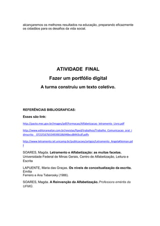 alcançaremos os melhores resultados na educação, preparando eficazmente
os cidadãos para os desafios da vida social.
ATIVIDADE FINAL
Fazer um portfólio digital
A turma construiu um texto coletivo.
REFERÊNCIAS BIBLIOGRAFICAS:
Esses são link:
http://pacto.mec.gov.br/images/pdf/Formacao/Alfabetizacao_letramento_Livro.pdf
http://www.editorarealize.com.br/revistas/fiped/trabalhos/Trabalho_Comunicacao_oral_i
dinscrito__0721f167b554939018b948ecd8443cdf.pdfv
http://www.letramento.iel.unicamp.br/publicacoes/artigos/Letramento_AngelaKleiman.pd
f
SOARES, Magda. Letramento e Alfabetização: as muitas facetas.
Universidade Federal de Minas Gerais, Centro de Alfabetização, Leitura e
Escrita
LAPUENTE, Maria das Graças. Os níveis de conceitualização da escrita.
Emília
Ferreiro e Ana Teberosky (1986).
SOARES, Magda. A Reinvenção da Alfabetização. Professora emérita da
UFMG.
 