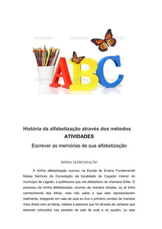 História da alfabetização através dos métodos
ATIVIDADES
Escrever as memórias de sua alfabetização
MINHA ALFBETIZAÇÃO
A minha alfabetização ocorreu na Escola de Ensino Fundamental
Nossa Senhora da Consolação da localidade de Caçador interior do
município de Lagoão, a professora que me alfabetizou se chamava Sirlei. O
processo da minha alfabetização, ocorreu de maneira simples, eu já tinha
conhecimento das letras, mas não sabia o que elas representavam
realmente, chegando em sala de aula eu tive o primeiro contato de maneira
mais direta com as letras, silabas e palavras que foi através de cartazes que
estavam colocados nas paredes da sala de aula e no quadro, ou seja
 